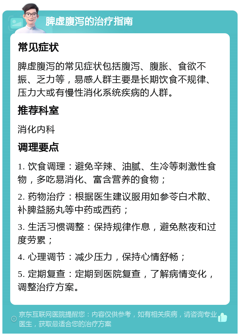 脾虚腹泻的治疗指南 常见症状 脾虚腹泻的常见症状包括腹泻、腹胀、食欲不振、乏力等，易感人群主要是长期饮食不规律、压力大或有慢性消化系统疾病的人群。 推荐科室 消化内科 调理要点 1. 饮食调理：避免辛辣、油腻、生冷等刺激性食物，多吃易消化、富含营养的食物； 2. 药物治疗：根据医生建议服用如参苓白术散、补脾益肠丸等中药或西药； 3. 生活习惯调整：保持规律作息，避免熬夜和过度劳累； 4. 心理调节：减少压力，保持心情舒畅； 5. 定期复查：定期到医院复查，了解病情变化，调整治疗方案。