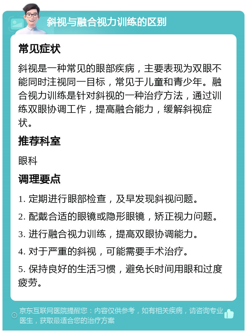 斜视与融合视力训练的区别 常见症状 斜视是一种常见的眼部疾病，主要表现为双眼不能同时注视同一目标，常见于儿童和青少年。融合视力训练是针对斜视的一种治疗方法，通过训练双眼协调工作，提高融合能力，缓解斜视症状。 推荐科室 眼科 调理要点 1. 定期进行眼部检查，及早发现斜视问题。 2. 配戴合适的眼镜或隐形眼镜，矫正视力问题。 3. 进行融合视力训练，提高双眼协调能力。 4. 对于严重的斜视，可能需要手术治疗。 5. 保持良好的生活习惯，避免长时间用眼和过度疲劳。