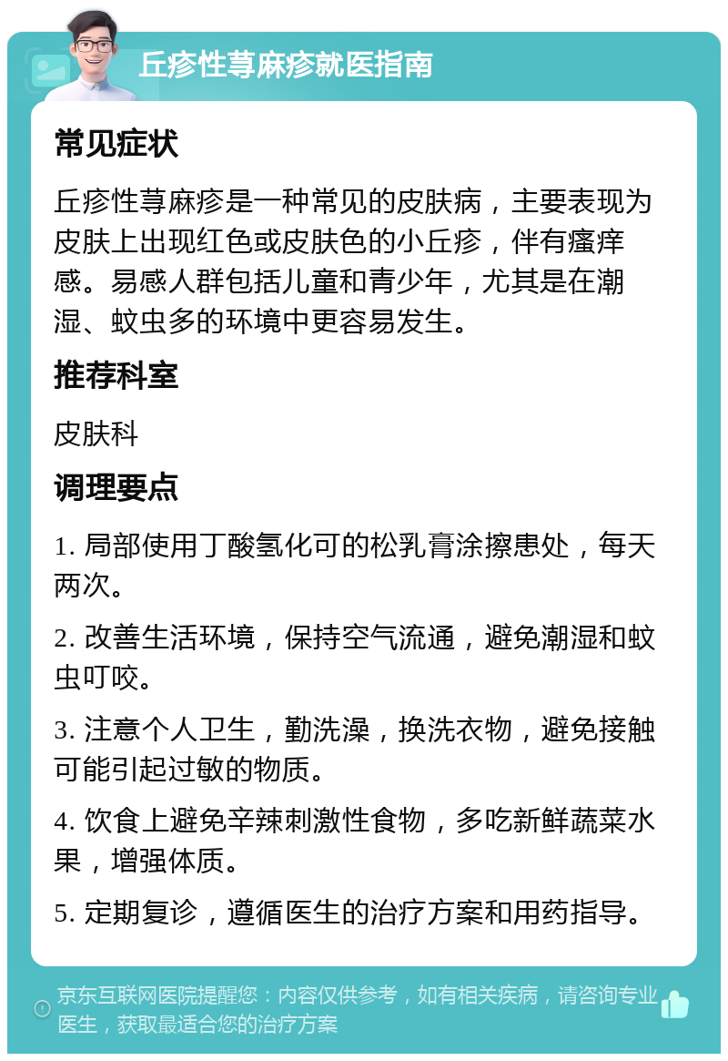 丘疹性荨麻疹就医指南 常见症状 丘疹性荨麻疹是一种常见的皮肤病，主要表现为皮肤上出现红色或皮肤色的小丘疹，伴有瘙痒感。易感人群包括儿童和青少年，尤其是在潮湿、蚊虫多的环境中更容易发生。 推荐科室 皮肤科 调理要点 1. 局部使用丁酸氢化可的松乳膏涂擦患处，每天两次。 2. 改善生活环境，保持空气流通，避免潮湿和蚊虫叮咬。 3. 注意个人卫生，勤洗澡，换洗衣物，避免接触可能引起过敏的物质。 4. 饮食上避免辛辣刺激性食物，多吃新鲜蔬菜水果，增强体质。 5. 定期复诊，遵循医生的治疗方案和用药指导。