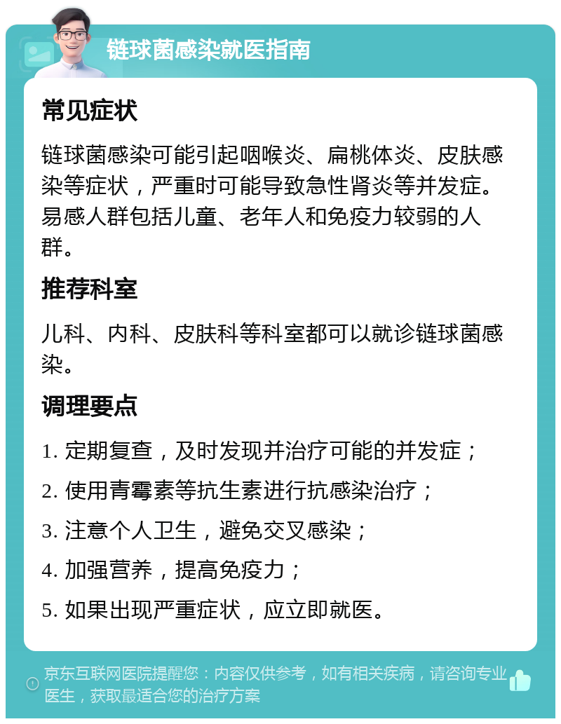 链球菌感染就医指南 常见症状 链球菌感染可能引起咽喉炎、扁桃体炎、皮肤感染等症状，严重时可能导致急性肾炎等并发症。易感人群包括儿童、老年人和免疫力较弱的人群。 推荐科室 儿科、内科、皮肤科等科室都可以就诊链球菌感染。 调理要点 1. 定期复查，及时发现并治疗可能的并发症； 2. 使用青霉素等抗生素进行抗感染治疗； 3. 注意个人卫生，避免交叉感染； 4. 加强营养，提高免疫力； 5. 如果出现严重症状，应立即就医。