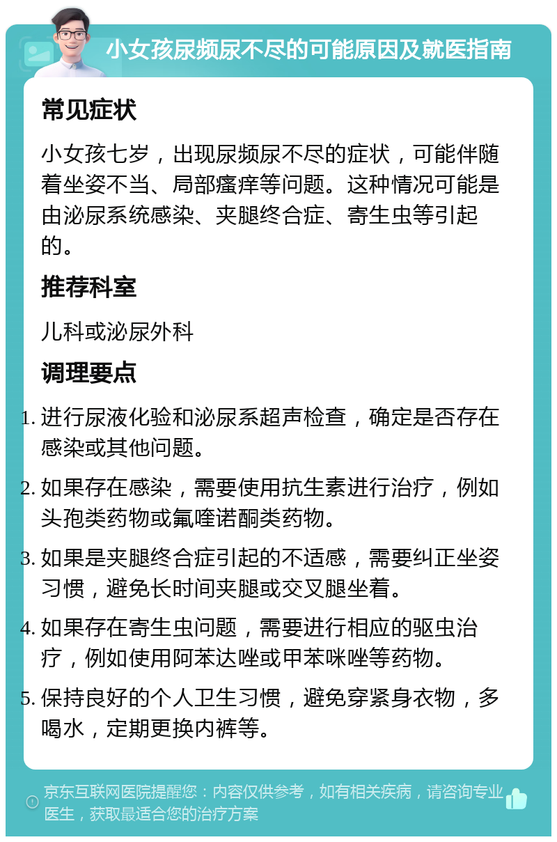 小女孩尿频尿不尽的可能原因及就医指南 常见症状 小女孩七岁，出现尿频尿不尽的症状，可能伴随着坐姿不当、局部瘙痒等问题。这种情况可能是由泌尿系统感染、夹腿终合症、寄生虫等引起的。 推荐科室 儿科或泌尿外科 调理要点 进行尿液化验和泌尿系超声检查，确定是否存在感染或其他问题。 如果存在感染，需要使用抗生素进行治疗，例如头孢类药物或氟喹诺酮类药物。 如果是夹腿终合症引起的不适感，需要纠正坐姿习惯，避免长时间夹腿或交叉腿坐着。 如果存在寄生虫问题，需要进行相应的驱虫治疗，例如使用阿苯达唑或甲苯咪唑等药物。 保持良好的个人卫生习惯，避免穿紧身衣物，多喝水，定期更换内裤等。