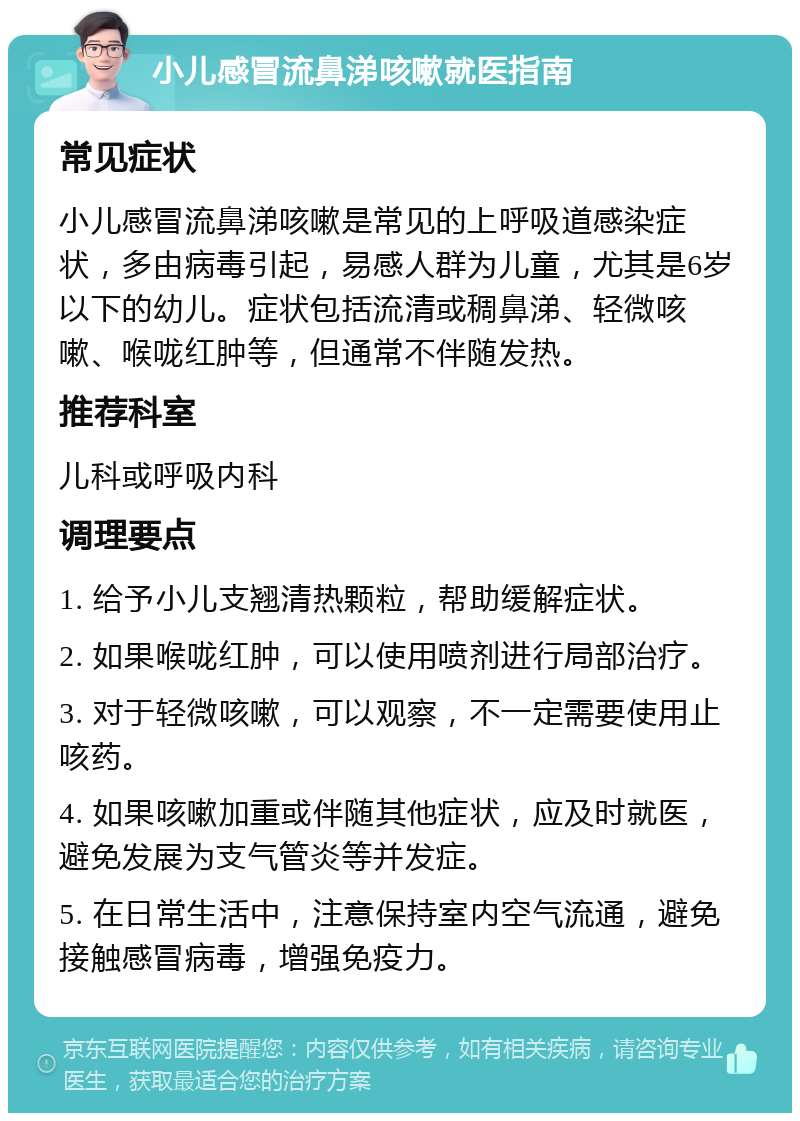 小儿感冒流鼻涕咳嗽就医指南 常见症状 小儿感冒流鼻涕咳嗽是常见的上呼吸道感染症状，多由病毒引起，易感人群为儿童，尤其是6岁以下的幼儿。症状包括流清或稠鼻涕、轻微咳嗽、喉咙红肿等，但通常不伴随发热。 推荐科室 儿科或呼吸内科 调理要点 1. 给予小儿支翘清热颗粒，帮助缓解症状。 2. 如果喉咙红肿，可以使用喷剂进行局部治疗。 3. 对于轻微咳嗽，可以观察，不一定需要使用止咳药。 4. 如果咳嗽加重或伴随其他症状，应及时就医，避免发展为支气管炎等并发症。 5. 在日常生活中，注意保持室内空气流通，避免接触感冒病毒，增强免疫力。