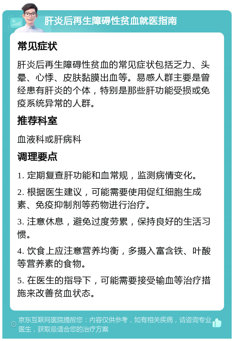 肝炎后再生障碍性贫血就医指南 常见症状 肝炎后再生障碍性贫血的常见症状包括乏力、头晕、心悸、皮肤黏膜出血等。易感人群主要是曾经患有肝炎的个体，特别是那些肝功能受损或免疫系统异常的人群。 推荐科室 血液科或肝病科 调理要点 1. 定期复查肝功能和血常规，监测病情变化。 2. 根据医生建议，可能需要使用促红细胞生成素、免疫抑制剂等药物进行治疗。 3. 注意休息，避免过度劳累，保持良好的生活习惯。 4. 饮食上应注意营养均衡，多摄入富含铁、叶酸等营养素的食物。 5. 在医生的指导下，可能需要接受输血等治疗措施来改善贫血状态。