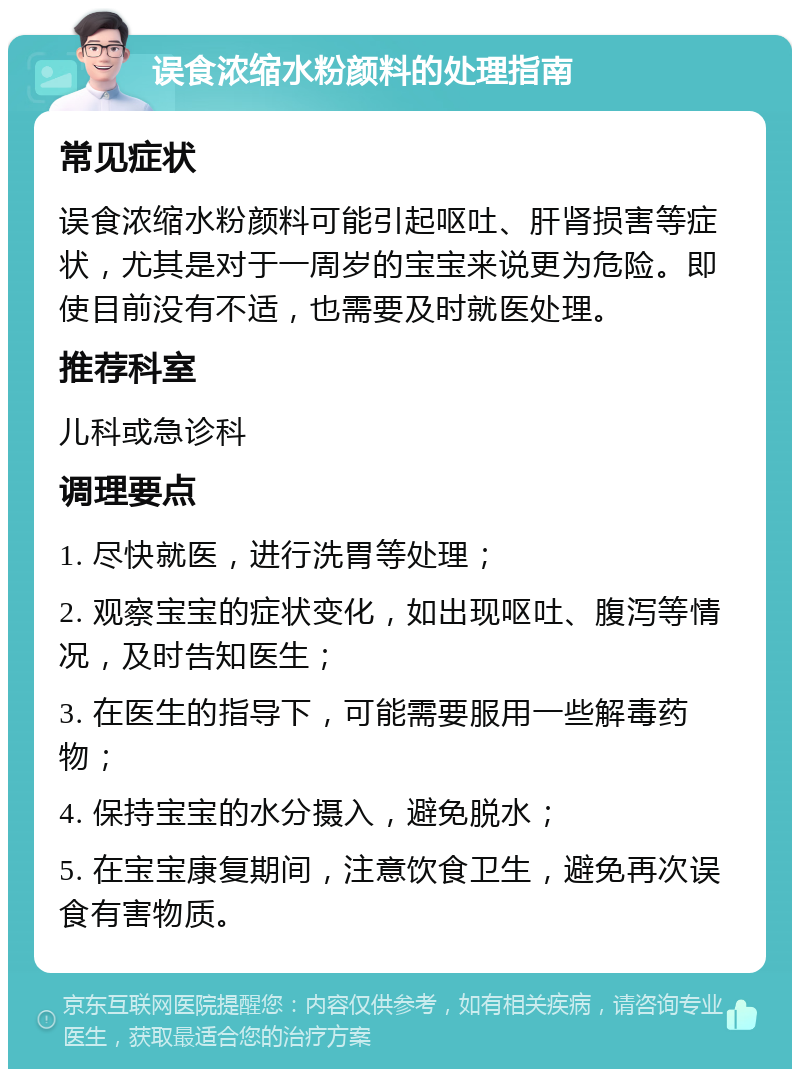 误食浓缩水粉颜料的处理指南 常见症状 误食浓缩水粉颜料可能引起呕吐、肝肾损害等症状，尤其是对于一周岁的宝宝来说更为危险。即使目前没有不适，也需要及时就医处理。 推荐科室 儿科或急诊科 调理要点 1. 尽快就医，进行洗胃等处理； 2. 观察宝宝的症状变化，如出现呕吐、腹泻等情况，及时告知医生； 3. 在医生的指导下，可能需要服用一些解毒药物； 4. 保持宝宝的水分摄入，避免脱水； 5. 在宝宝康复期间，注意饮食卫生，避免再次误食有害物质。