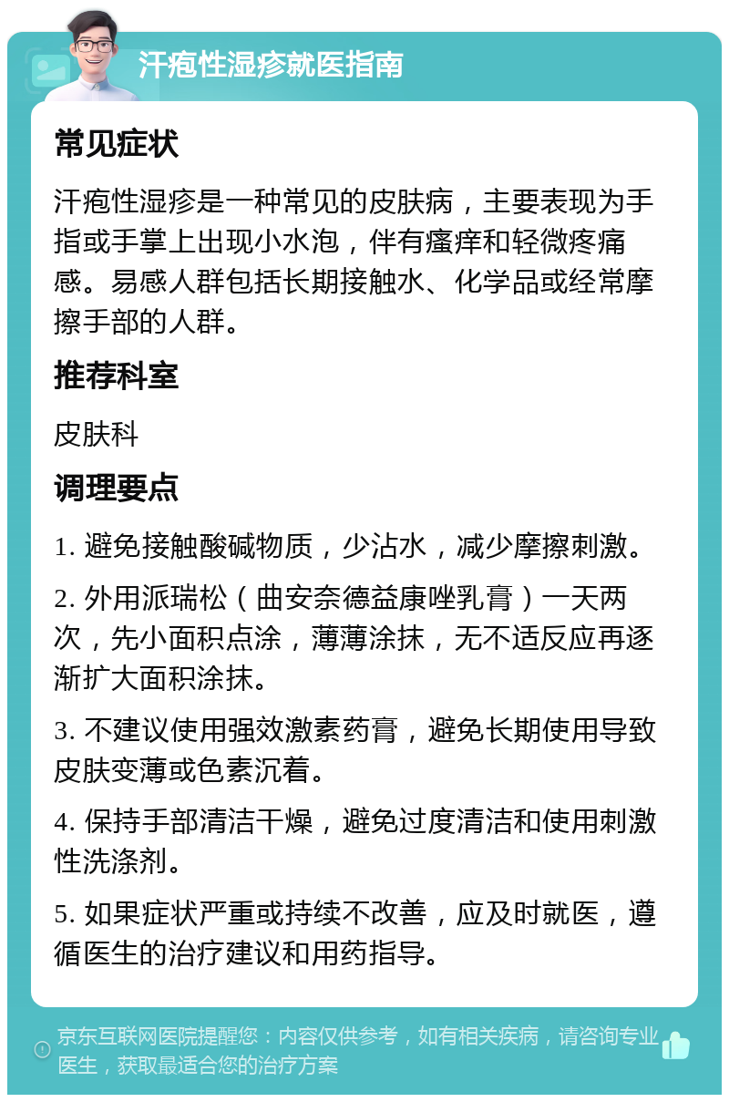 汗疱性湿疹就医指南 常见症状 汗疱性湿疹是一种常见的皮肤病，主要表现为手指或手掌上出现小水泡，伴有瘙痒和轻微疼痛感。易感人群包括长期接触水、化学品或经常摩擦手部的人群。 推荐科室 皮肤科 调理要点 1. 避免接触酸碱物质，少沾水，减少摩擦刺激。 2. 外用派瑞松（曲安奈德益康唑乳膏）一天两次，先小面积点涂，薄薄涂抹，无不适反应再逐渐扩大面积涂抹。 3. 不建议使用强效激素药膏，避免长期使用导致皮肤变薄或色素沉着。 4. 保持手部清洁干燥，避免过度清洁和使用刺激性洗涤剂。 5. 如果症状严重或持续不改善，应及时就医，遵循医生的治疗建议和用药指导。