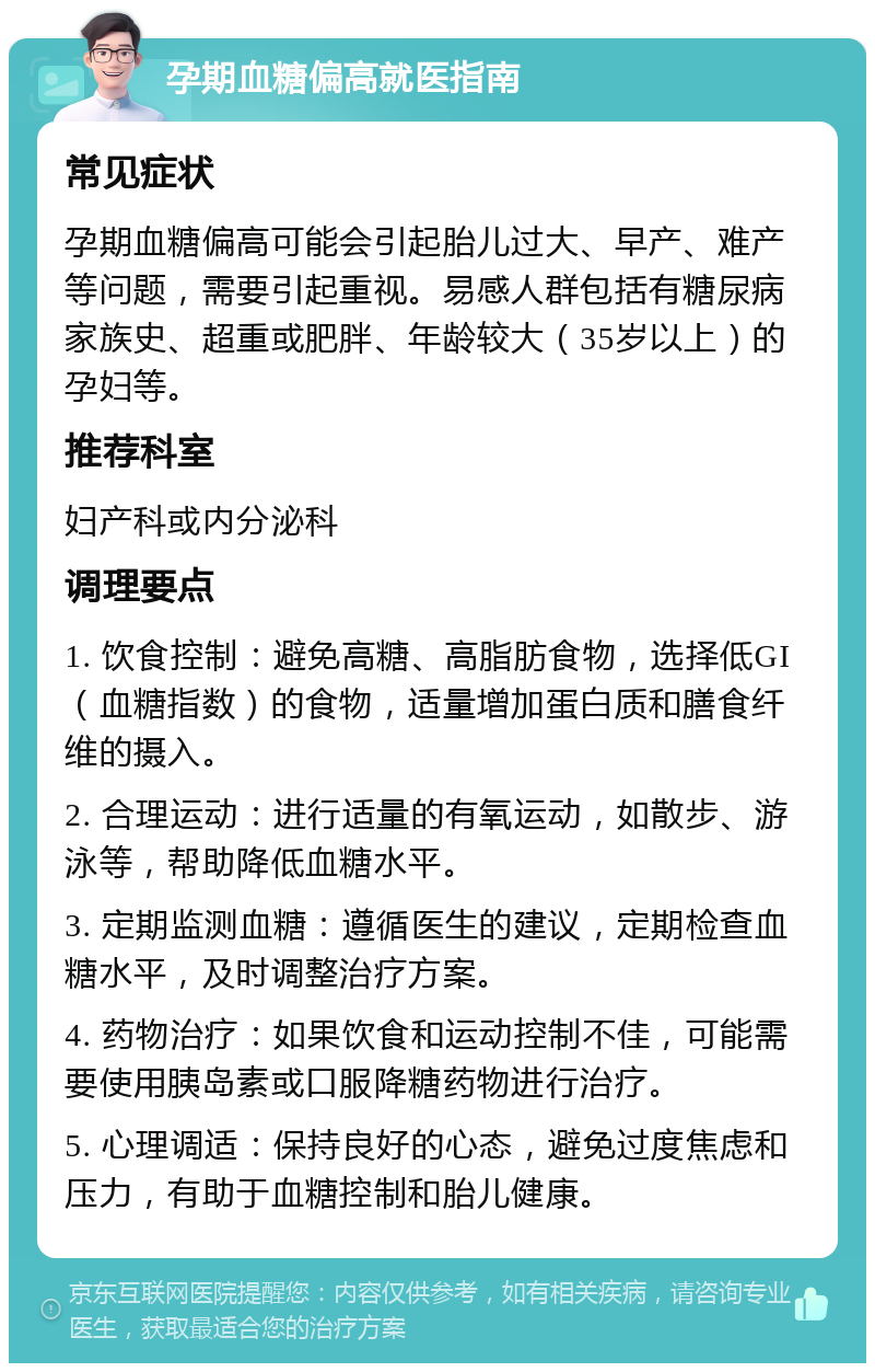 孕期血糖偏高就医指南 常见症状 孕期血糖偏高可能会引起胎儿过大、早产、难产等问题，需要引起重视。易感人群包括有糖尿病家族史、超重或肥胖、年龄较大（35岁以上）的孕妇等。 推荐科室 妇产科或内分泌科 调理要点 1. 饮食控制：避免高糖、高脂肪食物，选择低GI（血糖指数）的食物，适量增加蛋白质和膳食纤维的摄入。 2. 合理运动：进行适量的有氧运动，如散步、游泳等，帮助降低血糖水平。 3. 定期监测血糖：遵循医生的建议，定期检查血糖水平，及时调整治疗方案。 4. 药物治疗：如果饮食和运动控制不佳，可能需要使用胰岛素或口服降糖药物进行治疗。 5. 心理调适：保持良好的心态，避免过度焦虑和压力，有助于血糖控制和胎儿健康。