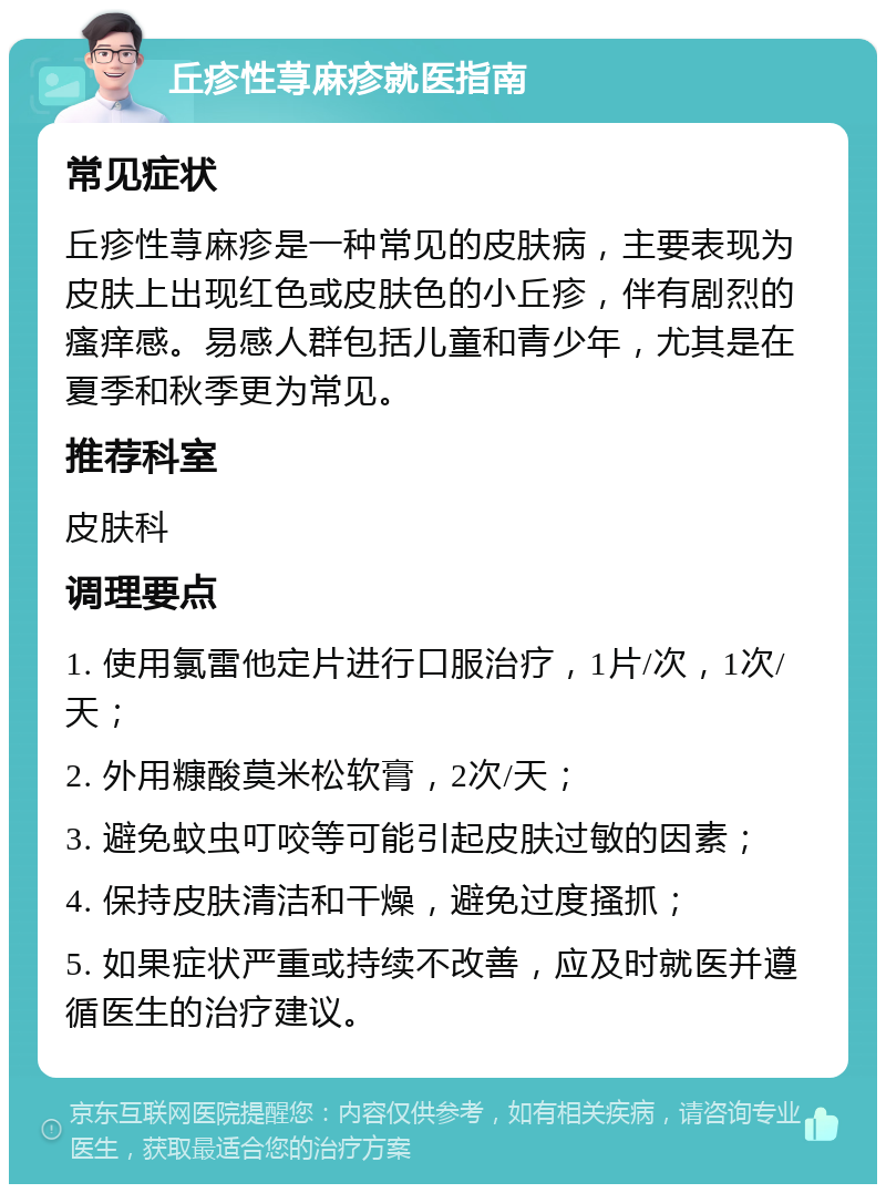 丘疹性荨麻疹就医指南 常见症状 丘疹性荨麻疹是一种常见的皮肤病，主要表现为皮肤上出现红色或皮肤色的小丘疹，伴有剧烈的瘙痒感。易感人群包括儿童和青少年，尤其是在夏季和秋季更为常见。 推荐科室 皮肤科 调理要点 1. 使用氯雷他定片进行口服治疗，1片/次，1次/天； 2. 外用糠酸莫米松软膏，2次/天； 3. 避免蚊虫叮咬等可能引起皮肤过敏的因素； 4. 保持皮肤清洁和干燥，避免过度搔抓； 5. 如果症状严重或持续不改善，应及时就医并遵循医生的治疗建议。