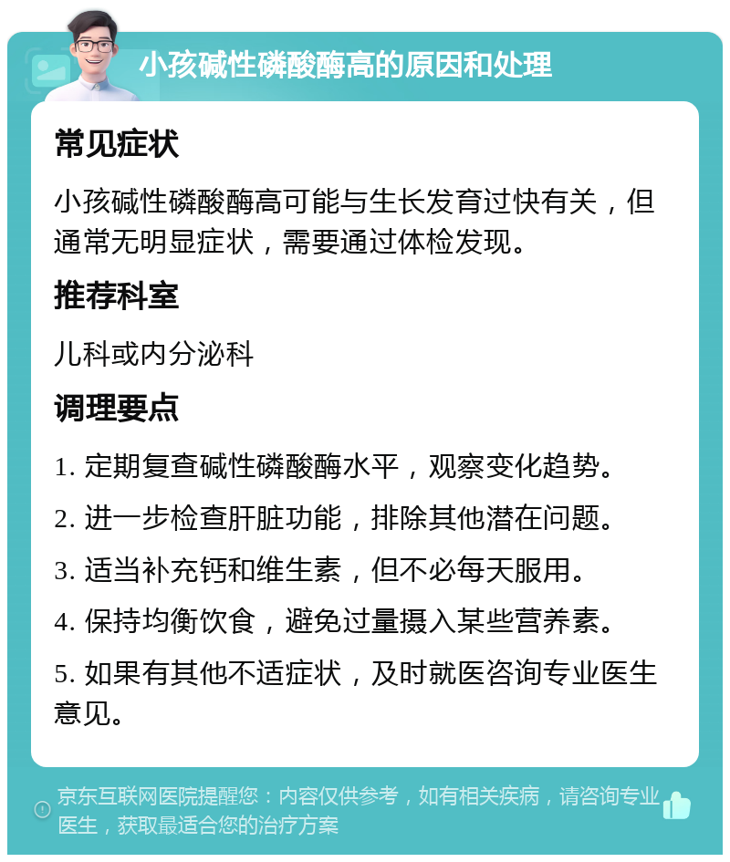 小孩碱性磷酸酶高的原因和处理 常见症状 小孩碱性磷酸酶高可能与生长发育过快有关，但通常无明显症状，需要通过体检发现。 推荐科室 儿科或内分泌科 调理要点 1. 定期复查碱性磷酸酶水平，观察变化趋势。 2. 进一步检查肝脏功能，排除其他潜在问题。 3. 适当补充钙和维生素，但不必每天服用。 4. 保持均衡饮食，避免过量摄入某些营养素。 5. 如果有其他不适症状，及时就医咨询专业医生意见。