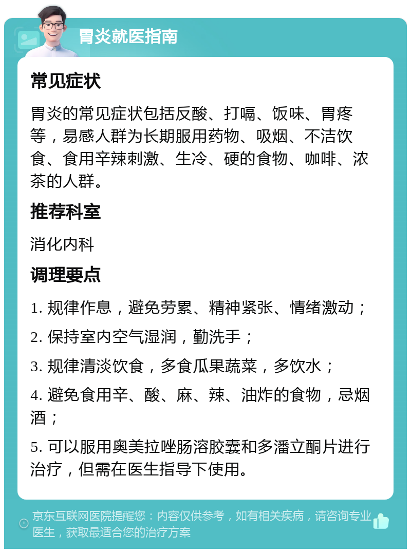 胃炎就医指南 常见症状 胃炎的常见症状包括反酸、打嗝、饭味、胃疼等，易感人群为长期服用药物、吸烟、不洁饮食、食用辛辣刺激、生冷、硬的食物、咖啡、浓茶的人群。 推荐科室 消化内科 调理要点 1. 规律作息，避免劳累、精神紧张、情绪激动； 2. 保持室内空气湿润，勤洗手； 3. 规律清淡饮食，多食瓜果蔬菜，多饮水； 4. 避免食用辛、酸、麻、辣、油炸的食物，忌烟酒； 5. 可以服用奥美拉唑肠溶胶囊和多潘立酮片进行治疗，但需在医生指导下使用。