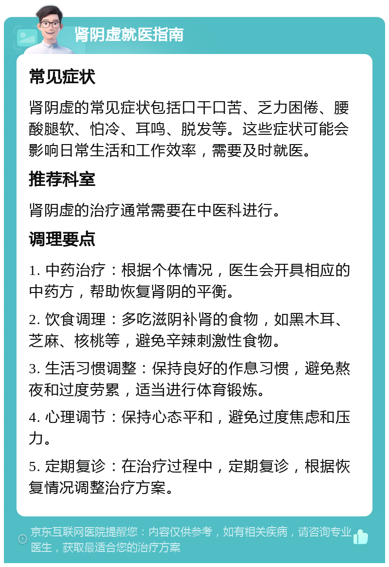 肾阴虚就医指南 常见症状 肾阴虚的常见症状包括口干口苦、乏力困倦、腰酸腿软、怕冷、耳鸣、脱发等。这些症状可能会影响日常生活和工作效率，需要及时就医。 推荐科室 肾阴虚的治疗通常需要在中医科进行。 调理要点 1. 中药治疗：根据个体情况，医生会开具相应的中药方，帮助恢复肾阴的平衡。 2. 饮食调理：多吃滋阴补肾的食物，如黑木耳、芝麻、核桃等，避免辛辣刺激性食物。 3. 生活习惯调整：保持良好的作息习惯，避免熬夜和过度劳累，适当进行体育锻炼。 4. 心理调节：保持心态平和，避免过度焦虑和压力。 5. 定期复诊：在治疗过程中，定期复诊，根据恢复情况调整治疗方案。