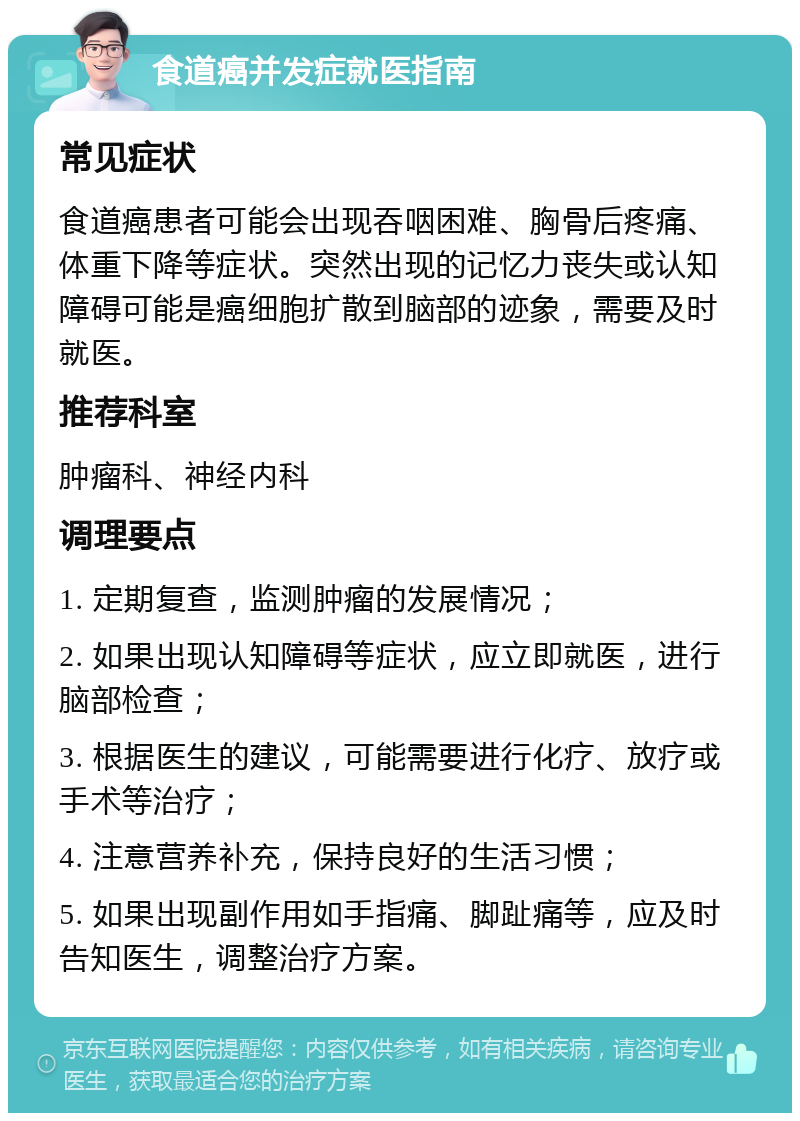 食道癌并发症就医指南 常见症状 食道癌患者可能会出现吞咽困难、胸骨后疼痛、体重下降等症状。突然出现的记忆力丧失或认知障碍可能是癌细胞扩散到脑部的迹象，需要及时就医。 推荐科室 肿瘤科、神经内科 调理要点 1. 定期复查，监测肿瘤的发展情况； 2. 如果出现认知障碍等症状，应立即就医，进行脑部检查； 3. 根据医生的建议，可能需要进行化疗、放疗或手术等治疗； 4. 注意营养补充，保持良好的生活习惯； 5. 如果出现副作用如手指痛、脚趾痛等，应及时告知医生，调整治疗方案。