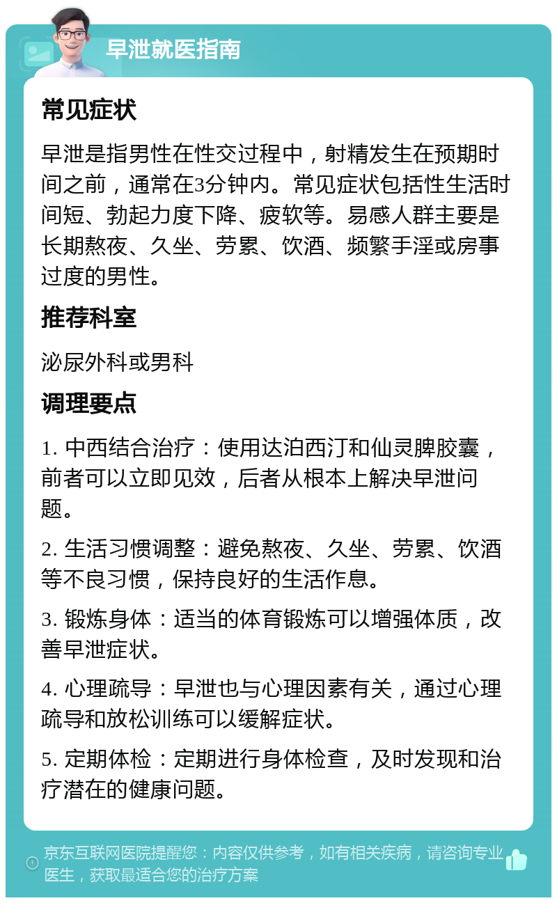 早泄就医指南 常见症状 早泄是指男性在性交过程中，射精发生在预期时间之前，通常在3分钟内。常见症状包括性生活时间短、勃起力度下降、疲软等。易感人群主要是长期熬夜、久坐、劳累、饮酒、频繁手淫或房事过度的男性。 推荐科室 泌尿外科或男科 调理要点 1. 中西结合治疗：使用达泊西汀和仙灵脾胶囊，前者可以立即见效，后者从根本上解决早泄问题。 2. 生活习惯调整：避免熬夜、久坐、劳累、饮酒等不良习惯，保持良好的生活作息。 3. 锻炼身体：适当的体育锻炼可以增强体质，改善早泄症状。 4. 心理疏导：早泄也与心理因素有关，通过心理疏导和放松训练可以缓解症状。 5. 定期体检：定期进行身体检查，及时发现和治疗潜在的健康问题。