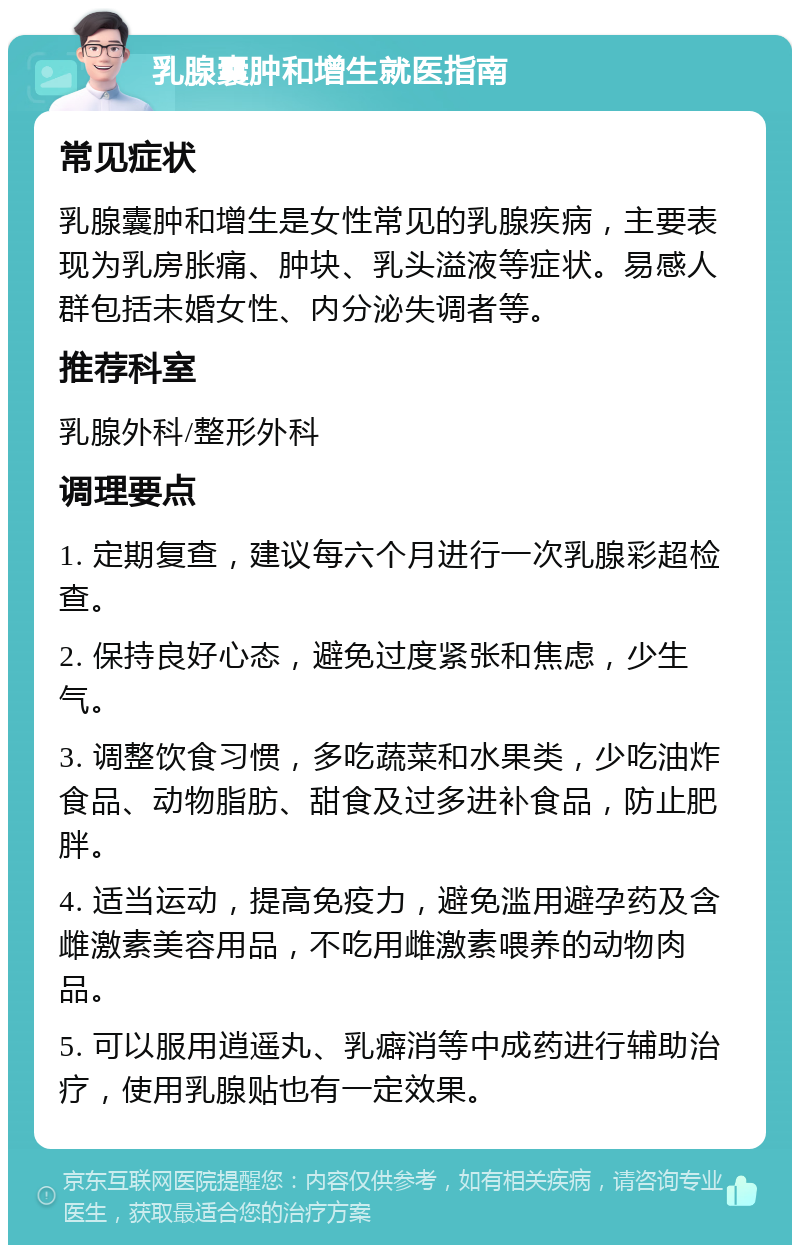 乳腺囊肿和增生就医指南 常见症状 乳腺囊肿和增生是女性常见的乳腺疾病，主要表现为乳房胀痛、肿块、乳头溢液等症状。易感人群包括未婚女性、内分泌失调者等。 推荐科室 乳腺外科/整形外科 调理要点 1. 定期复查，建议每六个月进行一次乳腺彩超检查。 2. 保持良好心态，避免过度紧张和焦虑，少生气。 3. 调整饮食习惯，多吃蔬菜和水果类，少吃油炸食品、动物脂肪、甜食及过多进补食品，防止肥胖。 4. 适当运动，提高免疫力，避免滥用避孕药及含雌激素美容用品，不吃用雌激素喂养的动物肉品。 5. 可以服用逍遥丸、乳癖消等中成药进行辅助治疗，使用乳腺贴也有一定效果。