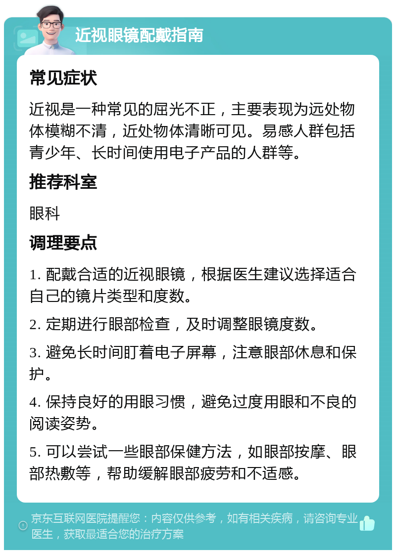 近视眼镜配戴指南 常见症状 近视是一种常见的屈光不正，主要表现为远处物体模糊不清，近处物体清晰可见。易感人群包括青少年、长时间使用电子产品的人群等。 推荐科室 眼科 调理要点 1. 配戴合适的近视眼镜，根据医生建议选择适合自己的镜片类型和度数。 2. 定期进行眼部检查，及时调整眼镜度数。 3. 避免长时间盯着电子屏幕，注意眼部休息和保护。 4. 保持良好的用眼习惯，避免过度用眼和不良的阅读姿势。 5. 可以尝试一些眼部保健方法，如眼部按摩、眼部热敷等，帮助缓解眼部疲劳和不适感。