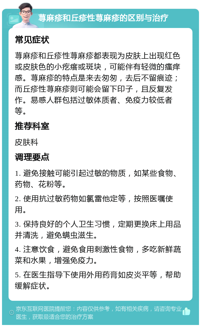 荨麻疹和丘疹性荨麻疹的区别与治疗 常见症状 荨麻疹和丘疹性荨麻疹都表现为皮肤上出现红色或皮肤色的小疙瘩或斑块，可能伴有轻微的瘙痒感。荨麻疹的特点是来去匆匆，去后不留痕迹；而丘疹性荨麻疹则可能会留下印子，且反复发作。易感人群包括过敏体质者、免疫力较低者等。 推荐科室 皮肤科 调理要点 1. 避免接触可能引起过敏的物质，如某些食物、药物、花粉等。 2. 使用抗过敏药物如氯雷他定等，按照医嘱使用。 3. 保持良好的个人卫生习惯，定期更换床上用品并清洗，避免螨虫滋生。 4. 注意饮食，避免食用刺激性食物，多吃新鲜蔬菜和水果，增强免疫力。 5. 在医生指导下使用外用药膏如皮炎平等，帮助缓解症状。