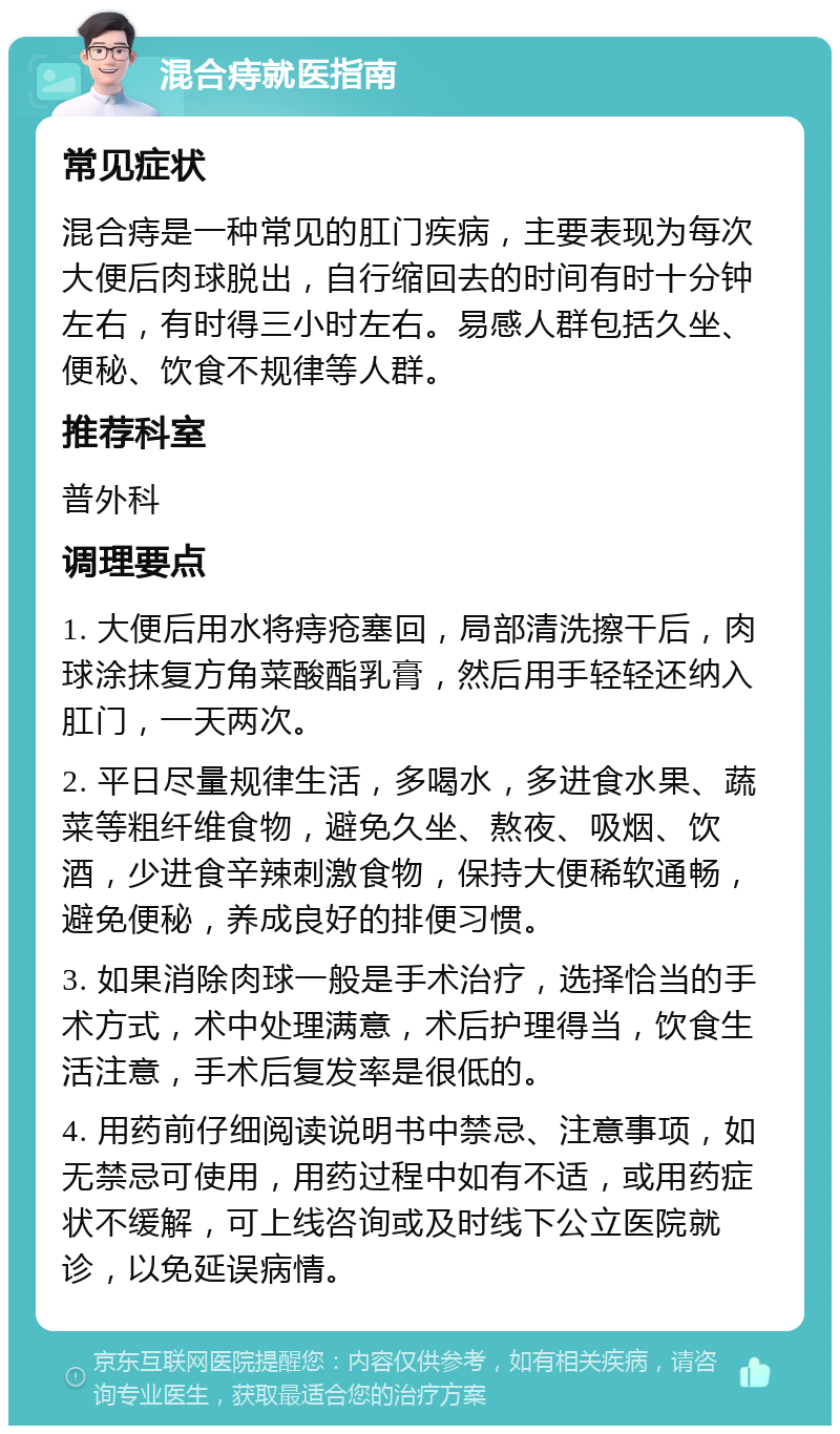 混合痔就医指南 常见症状 混合痔是一种常见的肛门疾病，主要表现为每次大便后肉球脱出，自行缩回去的时间有时十分钟左右，有时得三小时左右。易感人群包括久坐、便秘、饮食不规律等人群。 推荐科室 普外科 调理要点 1. 大便后用水将痔疮塞回，局部清洗擦干后，肉球涂抹复方角菜酸酯乳膏，然后用手轻轻还纳入肛门，一天两次。 2. 平日尽量规律生活，多喝水，多进食水果、蔬菜等粗纤维食物，避免久坐、熬夜、吸烟、饮酒，少进食辛辣刺激食物，保持大便稀软通畅，避免便秘，养成良好的排便习惯。 3. 如果消除肉球一般是手术治疗，选择恰当的手术方式，术中处理满意，术后护理得当，饮食生活注意，手术后复发率是很低的。 4. 用药前仔细阅读说明书中禁忌、注意事项，如无禁忌可使用，用药过程中如有不适，或用药症状不缓解，可上线咨询或及时线下公立医院就诊，以免延误病情。