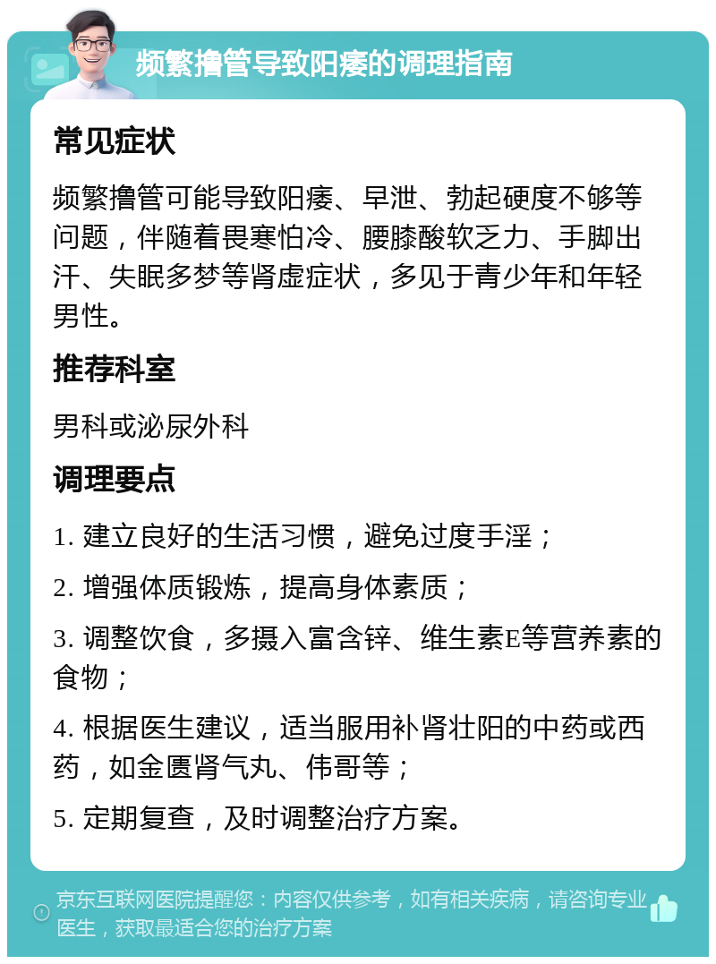 频繁撸管导致阳痿的调理指南 常见症状 频繁撸管可能导致阳痿、早泄、勃起硬度不够等问题，伴随着畏寒怕冷、腰膝酸软乏力、手脚出汗、失眠多梦等肾虚症状，多见于青少年和年轻男性。 推荐科室 男科或泌尿外科 调理要点 1. 建立良好的生活习惯，避免过度手淫； 2. 增强体质锻炼，提高身体素质； 3. 调整饮食，多摄入富含锌、维生素E等营养素的食物； 4. 根据医生建议，适当服用补肾壮阳的中药或西药，如金匮肾气丸、伟哥等； 5. 定期复查，及时调整治疗方案。