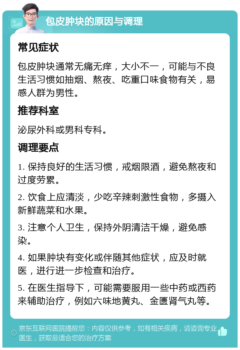 包皮肿块的原因与调理 常见症状 包皮肿块通常无痛无痒，大小不一，可能与不良生活习惯如抽烟、熬夜、吃重口味食物有关，易感人群为男性。 推荐科室 泌尿外科或男科专科。 调理要点 1. 保持良好的生活习惯，戒烟限酒，避免熬夜和过度劳累。 2. 饮食上应清淡，少吃辛辣刺激性食物，多摄入新鲜蔬菜和水果。 3. 注意个人卫生，保持外阴清洁干燥，避免感染。 4. 如果肿块有变化或伴随其他症状，应及时就医，进行进一步检查和治疗。 5. 在医生指导下，可能需要服用一些中药或西药来辅助治疗，例如六味地黄丸、金匮肾气丸等。