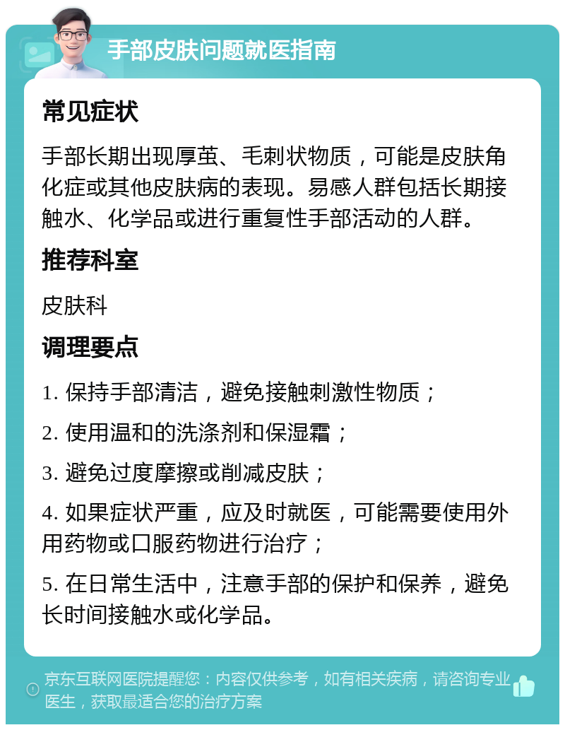 手部皮肤问题就医指南 常见症状 手部长期出现厚茧、毛刺状物质，可能是皮肤角化症或其他皮肤病的表现。易感人群包括长期接触水、化学品或进行重复性手部活动的人群。 推荐科室 皮肤科 调理要点 1. 保持手部清洁，避免接触刺激性物质； 2. 使用温和的洗涤剂和保湿霜； 3. 避免过度摩擦或削减皮肤； 4. 如果症状严重，应及时就医，可能需要使用外用药物或口服药物进行治疗； 5. 在日常生活中，注意手部的保护和保养，避免长时间接触水或化学品。