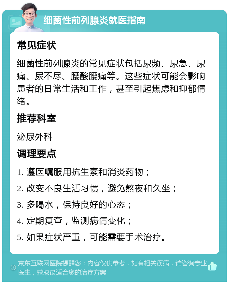 细菌性前列腺炎就医指南 常见症状 细菌性前列腺炎的常见症状包括尿频、尿急、尿痛、尿不尽、腰酸腰痛等。这些症状可能会影响患者的日常生活和工作，甚至引起焦虑和抑郁情绪。 推荐科室 泌尿外科 调理要点 1. 遵医嘱服用抗生素和消炎药物； 2. 改变不良生活习惯，避免熬夜和久坐； 3. 多喝水，保持良好的心态； 4. 定期复查，监测病情变化； 5. 如果症状严重，可能需要手术治疗。