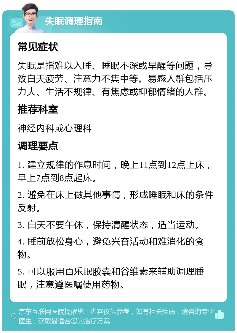 失眠调理指南 常见症状 失眠是指难以入睡、睡眠不深或早醒等问题，导致白天疲劳、注意力不集中等。易感人群包括压力大、生活不规律、有焦虑或抑郁情绪的人群。 推荐科室 神经内科或心理科 调理要点 1. 建立规律的作息时间，晚上11点到12点上床，早上7点到8点起床。 2. 避免在床上做其他事情，形成睡眠和床的条件反射。 3. 白天不要午休，保持清醒状态，适当运动。 4. 睡前放松身心，避免兴奋活动和难消化的食物。 5. 可以服用百乐眠胶囊和谷维素来辅助调理睡眠，注意遵医嘱使用药物。