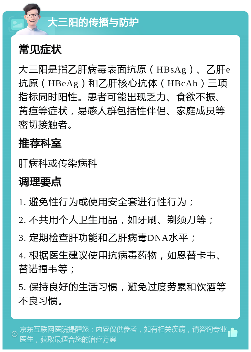 大三阳的传播与防护 常见症状 大三阳是指乙肝病毒表面抗原（HBsAg）、乙肝e抗原（HBeAg）和乙肝核心抗体（HBcAb）三项指标同时阳性。患者可能出现乏力、食欲不振、黄疸等症状，易感人群包括性伴侣、家庭成员等密切接触者。 推荐科室 肝病科或传染病科 调理要点 1. 避免性行为或使用安全套进行性行为； 2. 不共用个人卫生用品，如牙刷、剃须刀等； 3. 定期检查肝功能和乙肝病毒DNA水平； 4. 根据医生建议使用抗病毒药物，如恩替卡韦、替诺福韦等； 5. 保持良好的生活习惯，避免过度劳累和饮酒等不良习惯。