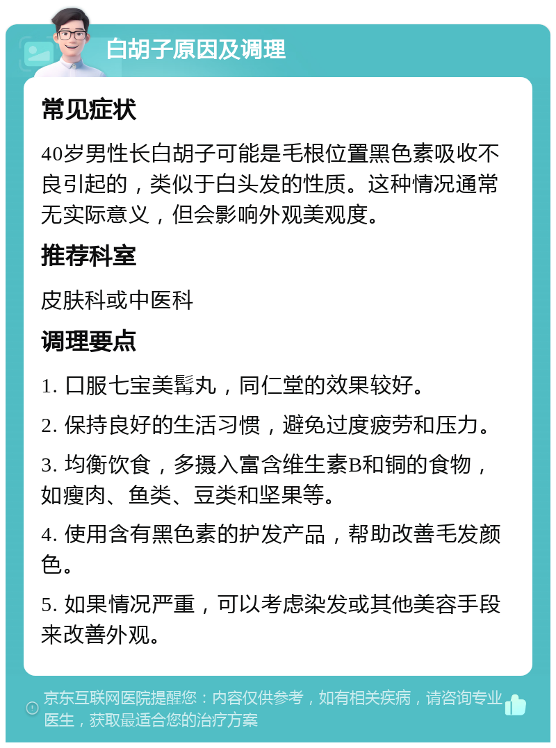 白胡子原因及调理 常见症状 40岁男性长白胡子可能是毛根位置黑色素吸收不良引起的，类似于白头发的性质。这种情况通常无实际意义，但会影响外观美观度。 推荐科室 皮肤科或中医科 调理要点 1. 口服七宝美髯丸，同仁堂的效果较好。 2. 保持良好的生活习惯，避免过度疲劳和压力。 3. 均衡饮食，多摄入富含维生素B和铜的食物，如瘦肉、鱼类、豆类和坚果等。 4. 使用含有黑色素的护发产品，帮助改善毛发颜色。 5. 如果情况严重，可以考虑染发或其他美容手段来改善外观。