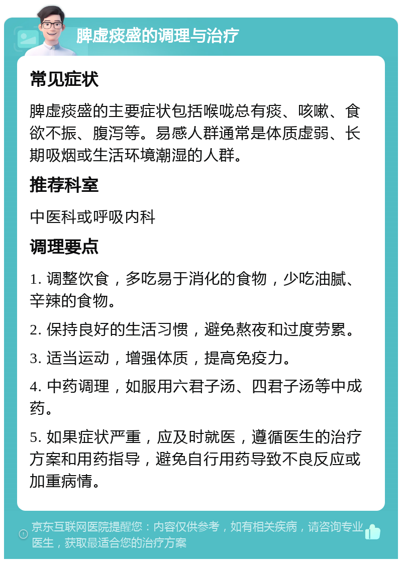 脾虚痰盛的调理与治疗 常见症状 脾虚痰盛的主要症状包括喉咙总有痰、咳嗽、食欲不振、腹泻等。易感人群通常是体质虚弱、长期吸烟或生活环境潮湿的人群。 推荐科室 中医科或呼吸内科 调理要点 1. 调整饮食，多吃易于消化的食物，少吃油腻、辛辣的食物。 2. 保持良好的生活习惯，避免熬夜和过度劳累。 3. 适当运动，增强体质，提高免疫力。 4. 中药调理，如服用六君子汤、四君子汤等中成药。 5. 如果症状严重，应及时就医，遵循医生的治疗方案和用药指导，避免自行用药导致不良反应或加重病情。