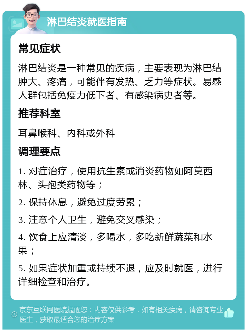 淋巴结炎就医指南 常见症状 淋巴结炎是一种常见的疾病，主要表现为淋巴结肿大、疼痛，可能伴有发热、乏力等症状。易感人群包括免疫力低下者、有感染病史者等。 推荐科室 耳鼻喉科、内科或外科 调理要点 1. 对症治疗，使用抗生素或消炎药物如阿莫西林、头孢类药物等； 2. 保持休息，避免过度劳累； 3. 注意个人卫生，避免交叉感染； 4. 饮食上应清淡，多喝水，多吃新鲜蔬菜和水果； 5. 如果症状加重或持续不退，应及时就医，进行详细检查和治疗。