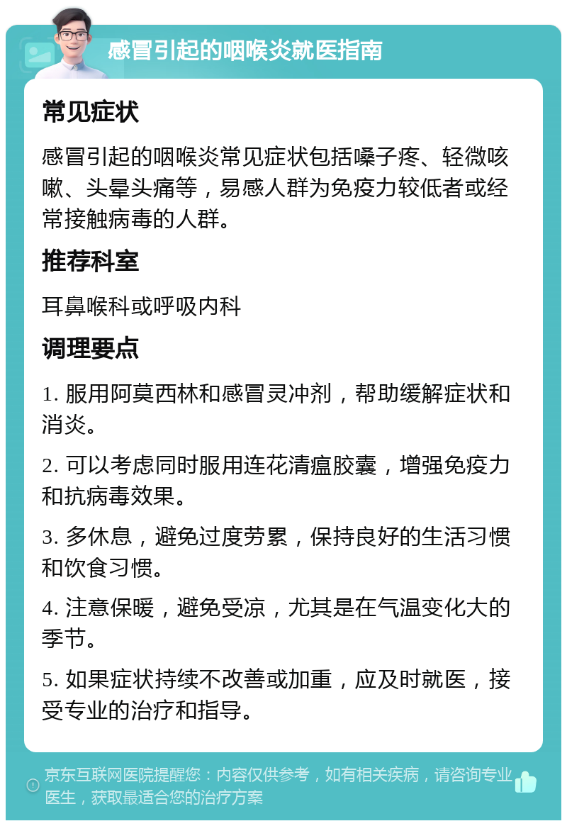 感冒引起的咽喉炎就医指南 常见症状 感冒引起的咽喉炎常见症状包括嗓子疼、轻微咳嗽、头晕头痛等，易感人群为免疫力较低者或经常接触病毒的人群。 推荐科室 耳鼻喉科或呼吸内科 调理要点 1. 服用阿莫西林和感冒灵冲剂，帮助缓解症状和消炎。 2. 可以考虑同时服用连花清瘟胶囊，增强免疫力和抗病毒效果。 3. 多休息，避免过度劳累，保持良好的生活习惯和饮食习惯。 4. 注意保暖，避免受凉，尤其是在气温变化大的季节。 5. 如果症状持续不改善或加重，应及时就医，接受专业的治疗和指导。