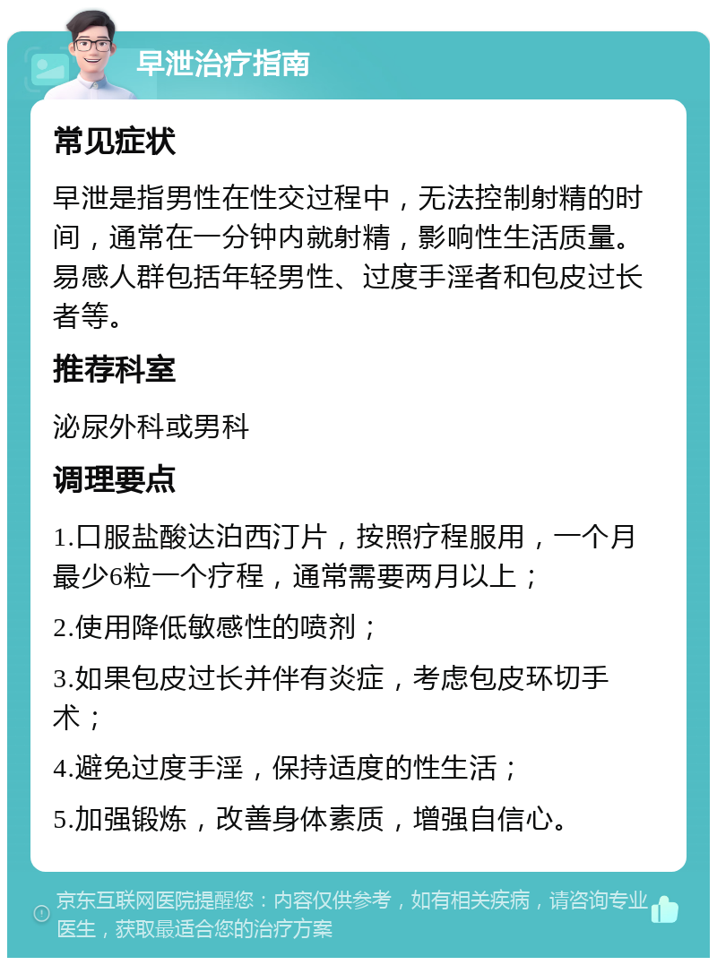 早泄治疗指南 常见症状 早泄是指男性在性交过程中，无法控制射精的时间，通常在一分钟内就射精，影响性生活质量。易感人群包括年轻男性、过度手淫者和包皮过长者等。 推荐科室 泌尿外科或男科 调理要点 1.口服盐酸达泊西汀片，按照疗程服用，一个月最少6粒一个疗程，通常需要两月以上； 2.使用降低敏感性的喷剂； 3.如果包皮过长并伴有炎症，考虑包皮环切手术； 4.避免过度手淫，保持适度的性生活； 5.加强锻炼，改善身体素质，增强自信心。