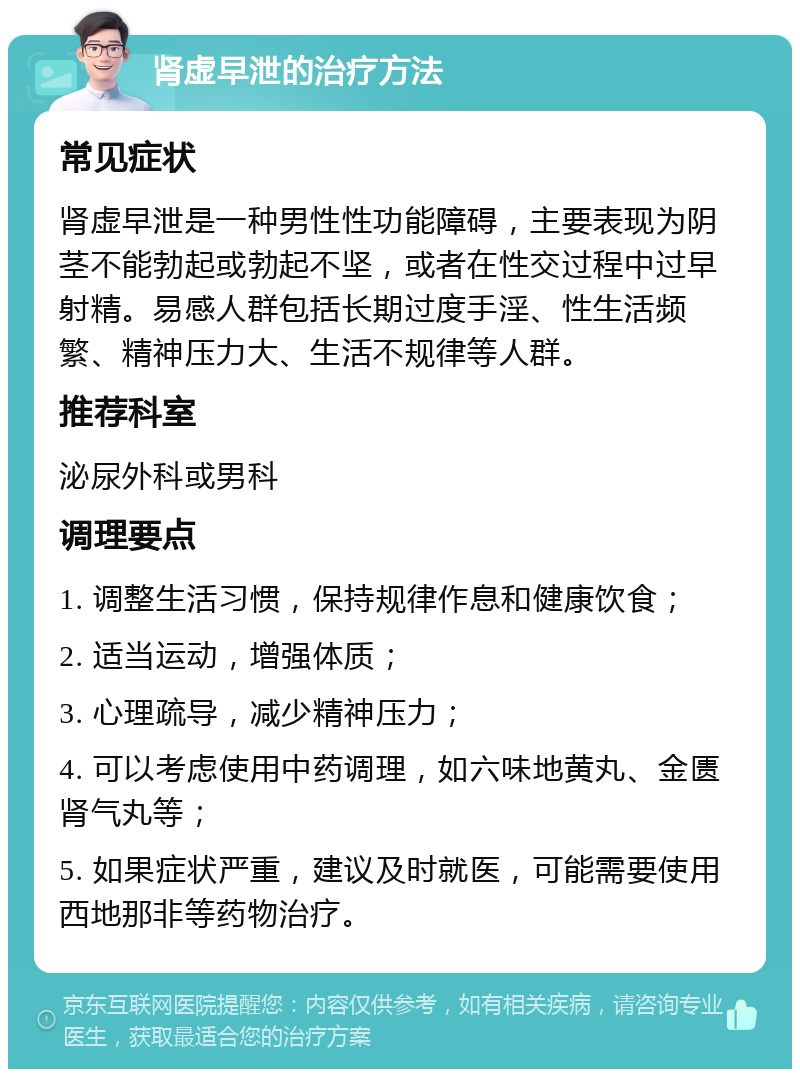 肾虚早泄的治疗方法 常见症状 肾虚早泄是一种男性性功能障碍，主要表现为阴茎不能勃起或勃起不坚，或者在性交过程中过早射精。易感人群包括长期过度手淫、性生活频繁、精神压力大、生活不规律等人群。 推荐科室 泌尿外科或男科 调理要点 1. 调整生活习惯，保持规律作息和健康饮食； 2. 适当运动，增强体质； 3. 心理疏导，减少精神压力； 4. 可以考虑使用中药调理，如六味地黄丸、金匮肾气丸等； 5. 如果症状严重，建议及时就医，可能需要使用西地那非等药物治疗。