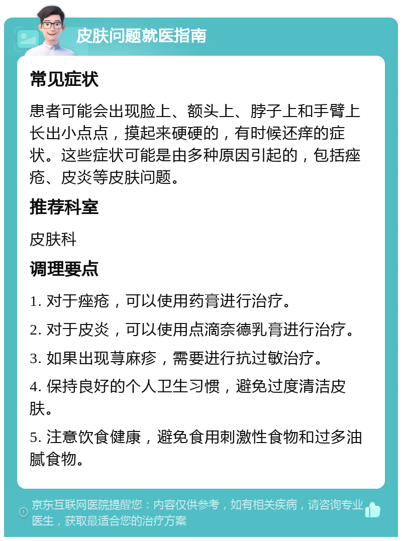 皮肤问题就医指南 常见症状 患者可能会出现脸上、额头上、脖子上和手臂上长出小点点，摸起来硬硬的，有时候还痒的症状。这些症状可能是由多种原因引起的，包括痤疮、皮炎等皮肤问题。 推荐科室 皮肤科 调理要点 1. 对于痤疮，可以使用药膏进行治疗。 2. 对于皮炎，可以使用点滴奈德乳膏进行治疗。 3. 如果出现荨麻疹，需要进行抗过敏治疗。 4. 保持良好的个人卫生习惯，避免过度清洁皮肤。 5. 注意饮食健康，避免食用刺激性食物和过多油腻食物。