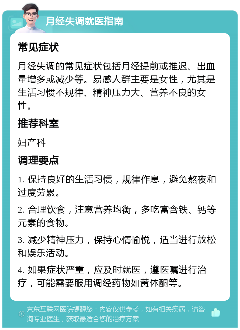 月经失调就医指南 常见症状 月经失调的常见症状包括月经提前或推迟、出血量增多或减少等。易感人群主要是女性，尤其是生活习惯不规律、精神压力大、营养不良的女性。 推荐科室 妇产科 调理要点 1. 保持良好的生活习惯，规律作息，避免熬夜和过度劳累。 2. 合理饮食，注意营养均衡，多吃富含铁、钙等元素的食物。 3. 减少精神压力，保持心情愉悦，适当进行放松和娱乐活动。 4. 如果症状严重，应及时就医，遵医嘱进行治疗，可能需要服用调经药物如黄体酮等。