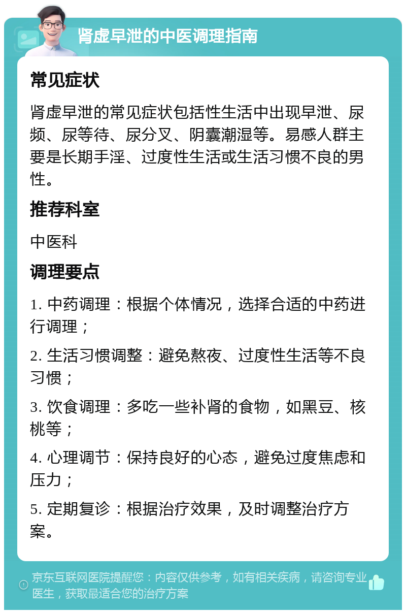 肾虚早泄的中医调理指南 常见症状 肾虚早泄的常见症状包括性生活中出现早泄、尿频、尿等待、尿分叉、阴囊潮湿等。易感人群主要是长期手淫、过度性生活或生活习惯不良的男性。 推荐科室 中医科 调理要点 1. 中药调理：根据个体情况，选择合适的中药进行调理； 2. 生活习惯调整：避免熬夜、过度性生活等不良习惯； 3. 饮食调理：多吃一些补肾的食物，如黑豆、核桃等； 4. 心理调节：保持良好的心态，避免过度焦虑和压力； 5. 定期复诊：根据治疗效果，及时调整治疗方案。