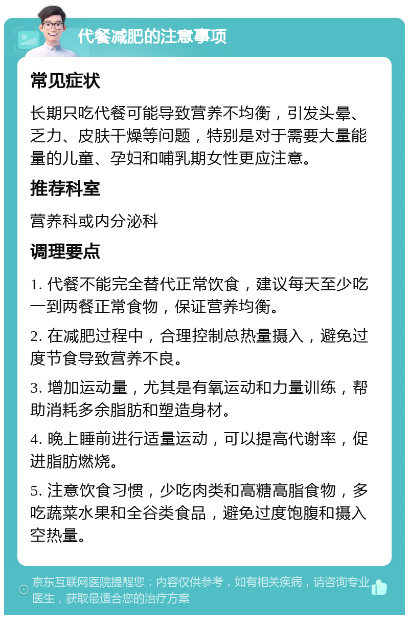 代餐减肥的注意事项 常见症状 长期只吃代餐可能导致营养不均衡，引发头晕、乏力、皮肤干燥等问题，特别是对于需要大量能量的儿童、孕妇和哺乳期女性更应注意。 推荐科室 营养科或内分泌科 调理要点 1. 代餐不能完全替代正常饮食，建议每天至少吃一到两餐正常食物，保证营养均衡。 2. 在减肥过程中，合理控制总热量摄入，避免过度节食导致营养不良。 3. 增加运动量，尤其是有氧运动和力量训练，帮助消耗多余脂肪和塑造身材。 4. 晚上睡前进行适量运动，可以提高代谢率，促进脂肪燃烧。 5. 注意饮食习惯，少吃肉类和高糖高脂食物，多吃蔬菜水果和全谷类食品，避免过度饱腹和摄入空热量。