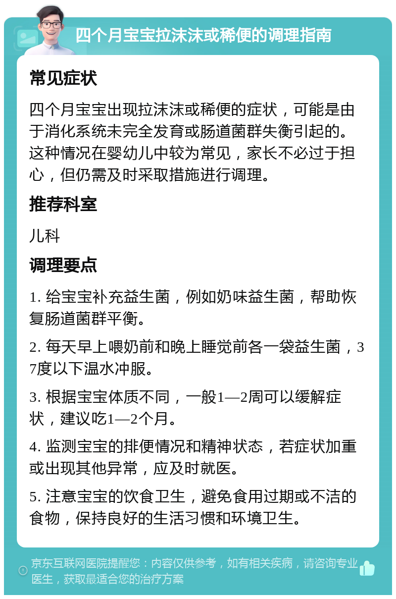 四个月宝宝拉沫沫或稀便的调理指南 常见症状 四个月宝宝出现拉沫沫或稀便的症状，可能是由于消化系统未完全发育或肠道菌群失衡引起的。这种情况在婴幼儿中较为常见，家长不必过于担心，但仍需及时采取措施进行调理。 推荐科室 儿科 调理要点 1. 给宝宝补充益生菌，例如奶味益生菌，帮助恢复肠道菌群平衡。 2. 每天早上喂奶前和晚上睡觉前各一袋益生菌，37度以下温水冲服。 3. 根据宝宝体质不同，一般1—2周可以缓解症状，建议吃1—2个月。 4. 监测宝宝的排便情况和精神状态，若症状加重或出现其他异常，应及时就医。 5. 注意宝宝的饮食卫生，避免食用过期或不洁的食物，保持良好的生活习惯和环境卫生。