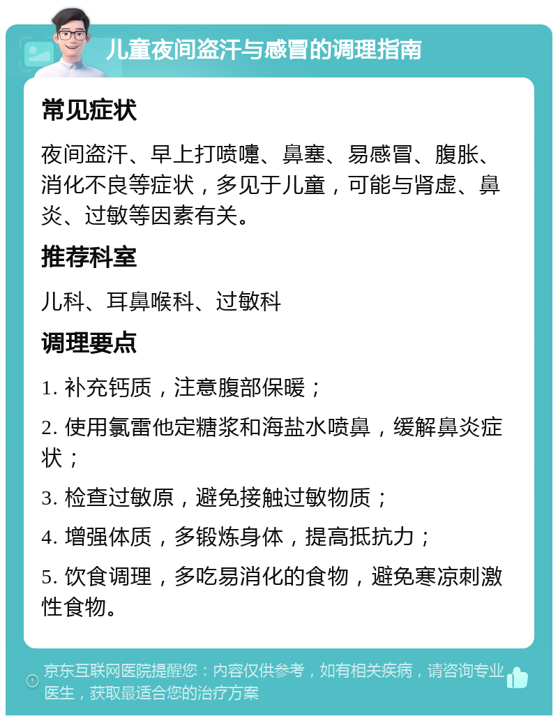 儿童夜间盗汗与感冒的调理指南 常见症状 夜间盗汗、早上打喷嚏、鼻塞、易感冒、腹胀、消化不良等症状，多见于儿童，可能与肾虚、鼻炎、过敏等因素有关。 推荐科室 儿科、耳鼻喉科、过敏科 调理要点 1. 补充钙质，注意腹部保暖； 2. 使用氯雷他定糖浆和海盐水喷鼻，缓解鼻炎症状； 3. 检查过敏原，避免接触过敏物质； 4. 增强体质，多锻炼身体，提高抵抗力； 5. 饮食调理，多吃易消化的食物，避免寒凉刺激性食物。