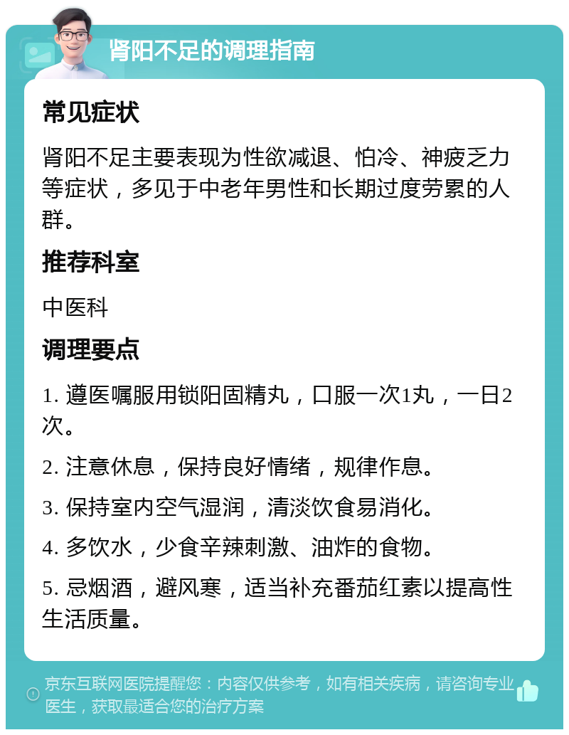 肾阳不足的调理指南 常见症状 肾阳不足主要表现为性欲减退、怕冷、神疲乏力等症状，多见于中老年男性和长期过度劳累的人群。 推荐科室 中医科 调理要点 1. 遵医嘱服用锁阳固精丸，口服一次1丸，一日2次。 2. 注意休息，保持良好情绪，规律作息。 3. 保持室内空气湿润，清淡饮食易消化。 4. 多饮水，少食辛辣刺激、油炸的食物。 5. 忌烟酒，避风寒，适当补充番茄红素以提高性生活质量。