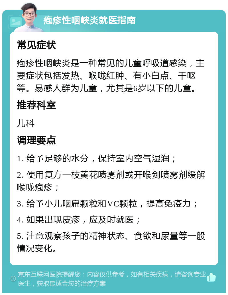 疱疹性咽峡炎就医指南 常见症状 疱疹性咽峡炎是一种常见的儿童呼吸道感染，主要症状包括发热、喉咙红肿、有小白点、干呕等。易感人群为儿童，尤其是6岁以下的儿童。 推荐科室 儿科 调理要点 1. 给予足够的水分，保持室内空气湿润； 2. 使用复方一枝黄花喷雾剂或开喉剑喷雾剂缓解喉咙疱疹； 3. 给予小儿咽扁颗粒和VC颗粒，提高免疫力； 4. 如果出现皮疹，应及时就医； 5. 注意观察孩子的精神状态、食欲和尿量等一般情况变化。