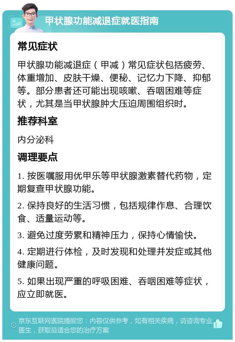 甲状腺功能减退症就医指南 常见症状 甲状腺功能减退症（甲减）常见症状包括疲劳、体重增加、皮肤干燥、便秘、记忆力下降、抑郁等。部分患者还可能出现咳嗽、吞咽困难等症状，尤其是当甲状腺肿大压迫周围组织时。 推荐科室 内分泌科 调理要点 1. 按医嘱服用优甲乐等甲状腺激素替代药物，定期复查甲状腺功能。 2. 保持良好的生活习惯，包括规律作息、合理饮食、适量运动等。 3. 避免过度劳累和精神压力，保持心情愉快。 4. 定期进行体检，及时发现和处理并发症或其他健康问题。 5. 如果出现严重的呼吸困难、吞咽困难等症状，应立即就医。