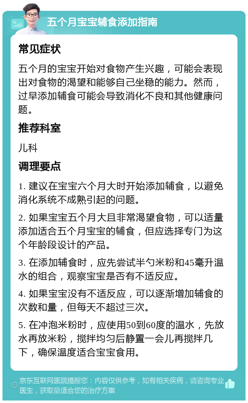 五个月宝宝辅食添加指南 常见症状 五个月的宝宝开始对食物产生兴趣，可能会表现出对食物的渴望和能够自己坐稳的能力。然而，过早添加辅食可能会导致消化不良和其他健康问题。 推荐科室 儿科 调理要点 1. 建议在宝宝六个月大时开始添加辅食，以避免消化系统不成熟引起的问题。 2. 如果宝宝五个月大且非常渴望食物，可以适量添加适合五个月宝宝的辅食，但应选择专门为这个年龄段设计的产品。 3. 在添加辅食时，应先尝试半勺米粉和45毫升温水的组合，观察宝宝是否有不适反应。 4. 如果宝宝没有不适反应，可以逐渐增加辅食的次数和量，但每天不超过三次。 5. 在冲泡米粉时，应使用50到60度的温水，先放水再放米粉，搅拌均匀后静置一会儿再搅拌几下，确保温度适合宝宝食用。