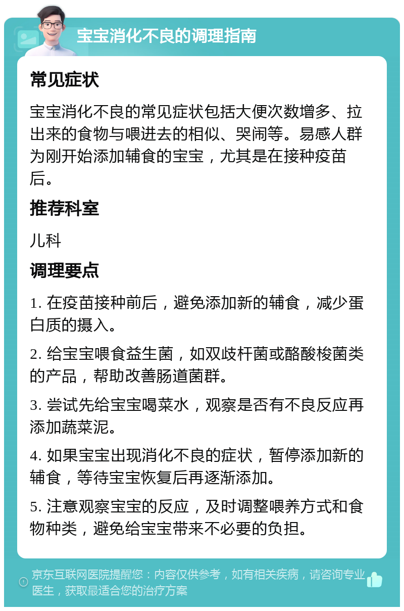 宝宝消化不良的调理指南 常见症状 宝宝消化不良的常见症状包括大便次数增多、拉出来的食物与喂进去的相似、哭闹等。易感人群为刚开始添加辅食的宝宝，尤其是在接种疫苗后。 推荐科室 儿科 调理要点 1. 在疫苗接种前后，避免添加新的辅食，减少蛋白质的摄入。 2. 给宝宝喂食益生菌，如双歧杆菌或酪酸梭菌类的产品，帮助改善肠道菌群。 3. 尝试先给宝宝喝菜水，观察是否有不良反应再添加蔬菜泥。 4. 如果宝宝出现消化不良的症状，暂停添加新的辅食，等待宝宝恢复后再逐渐添加。 5. 注意观察宝宝的反应，及时调整喂养方式和食物种类，避免给宝宝带来不必要的负担。