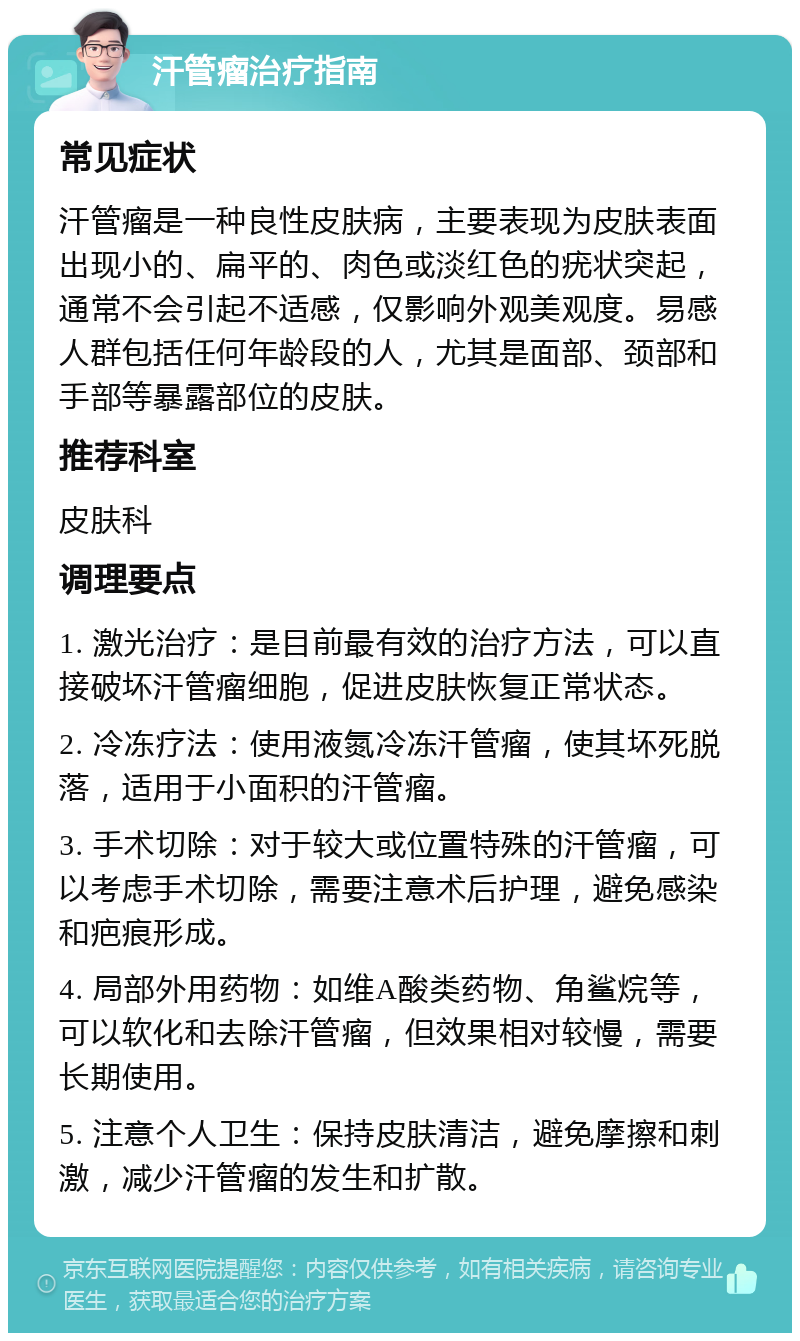 汗管瘤治疗指南 常见症状 汗管瘤是一种良性皮肤病，主要表现为皮肤表面出现小的、扁平的、肉色或淡红色的疣状突起，通常不会引起不适感，仅影响外观美观度。易感人群包括任何年龄段的人，尤其是面部、颈部和手部等暴露部位的皮肤。 推荐科室 皮肤科 调理要点 1. 激光治疗：是目前最有效的治疗方法，可以直接破坏汗管瘤细胞，促进皮肤恢复正常状态。 2. 冷冻疗法：使用液氮冷冻汗管瘤，使其坏死脱落，适用于小面积的汗管瘤。 3. 手术切除：对于较大或位置特殊的汗管瘤，可以考虑手术切除，需要注意术后护理，避免感染和疤痕形成。 4. 局部外用药物：如维A酸类药物、角鲨烷等，可以软化和去除汗管瘤，但效果相对较慢，需要长期使用。 5. 注意个人卫生：保持皮肤清洁，避免摩擦和刺激，减少汗管瘤的发生和扩散。