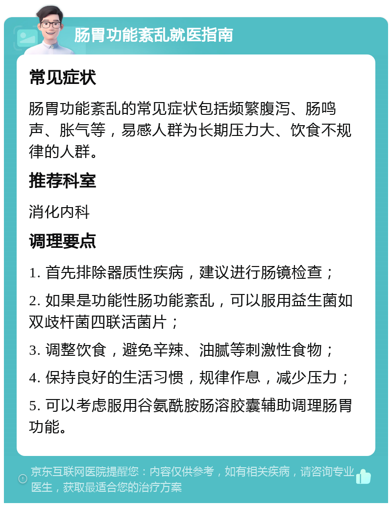 肠胃功能紊乱就医指南 常见症状 肠胃功能紊乱的常见症状包括频繁腹泻、肠鸣声、胀气等，易感人群为长期压力大、饮食不规律的人群。 推荐科室 消化内科 调理要点 1. 首先排除器质性疾病，建议进行肠镜检查； 2. 如果是功能性肠功能紊乱，可以服用益生菌如双歧杆菌四联活菌片； 3. 调整饮食，避免辛辣、油腻等刺激性食物； 4. 保持良好的生活习惯，规律作息，减少压力； 5. 可以考虑服用谷氨酰胺肠溶胶囊辅助调理肠胃功能。