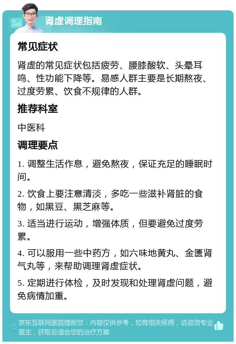 肾虚调理指南 常见症状 肾虚的常见症状包括疲劳、腰膝酸软、头晕耳鸣、性功能下降等。易感人群主要是长期熬夜、过度劳累、饮食不规律的人群。 推荐科室 中医科 调理要点 1. 调整生活作息，避免熬夜，保证充足的睡眠时间。 2. 饮食上要注意清淡，多吃一些滋补肾脏的食物，如黑豆、黑芝麻等。 3. 适当进行运动，增强体质，但要避免过度劳累。 4. 可以服用一些中药方，如六味地黄丸、金匮肾气丸等，来帮助调理肾虚症状。 5. 定期进行体检，及时发现和处理肾虚问题，避免病情加重。