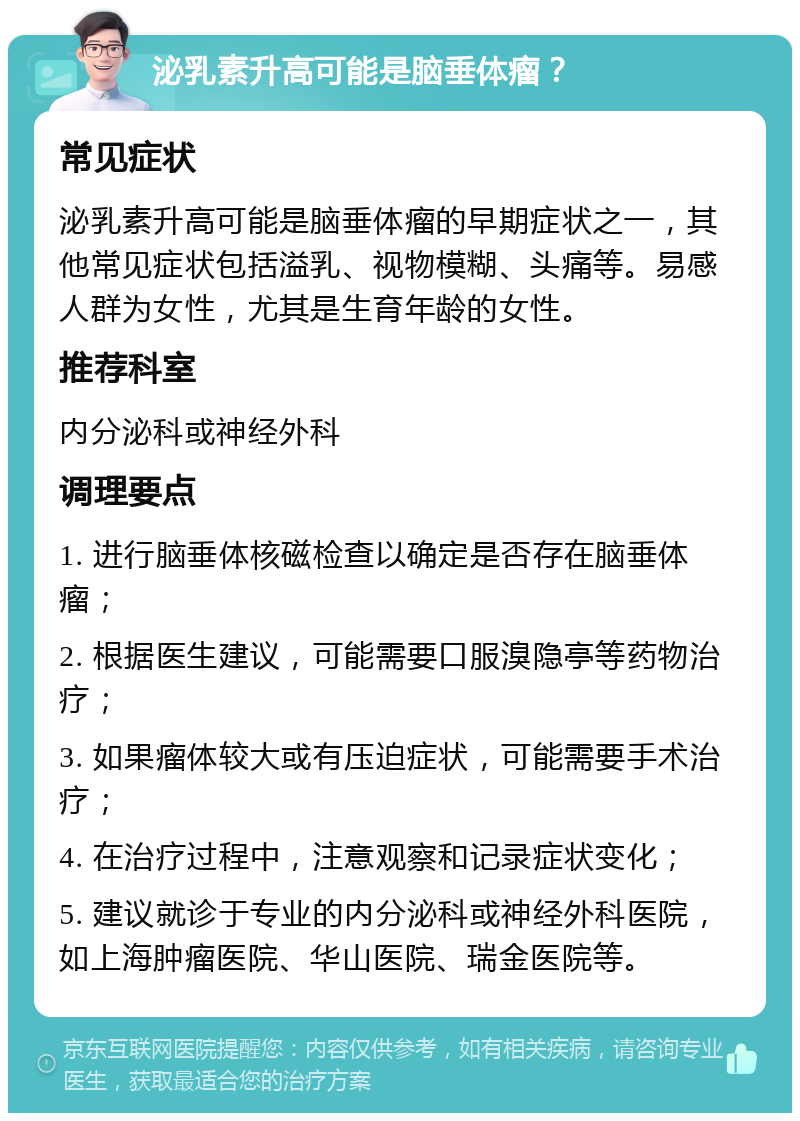 泌乳素升高可能是脑垂体瘤？ 常见症状 泌乳素升高可能是脑垂体瘤的早期症状之一，其他常见症状包括溢乳、视物模糊、头痛等。易感人群为女性，尤其是生育年龄的女性。 推荐科室 内分泌科或神经外科 调理要点 1. 进行脑垂体核磁检查以确定是否存在脑垂体瘤； 2. 根据医生建议，可能需要口服溴隐亭等药物治疗； 3. 如果瘤体较大或有压迫症状，可能需要手术治疗； 4. 在治疗过程中，注意观察和记录症状变化； 5. 建议就诊于专业的内分泌科或神经外科医院，如上海肿瘤医院、华山医院、瑞金医院等。