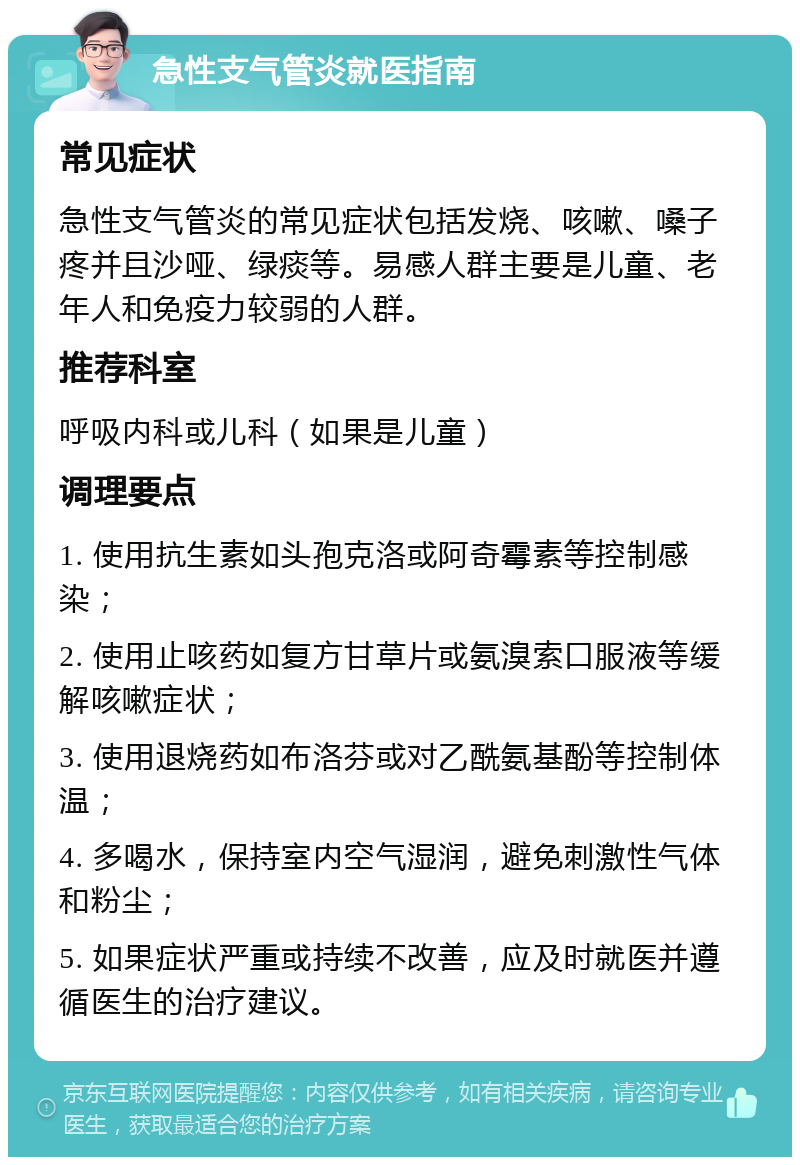 急性支气管炎就医指南 常见症状 急性支气管炎的常见症状包括发烧、咳嗽、嗓子疼并且沙哑、绿痰等。易感人群主要是儿童、老年人和免疫力较弱的人群。 推荐科室 呼吸内科或儿科（如果是儿童） 调理要点 1. 使用抗生素如头孢克洛或阿奇霉素等控制感染； 2. 使用止咳药如复方甘草片或氨溴索口服液等缓解咳嗽症状； 3. 使用退烧药如布洛芬或对乙酰氨基酚等控制体温； 4. 多喝水，保持室内空气湿润，避免刺激性气体和粉尘； 5. 如果症状严重或持续不改善，应及时就医并遵循医生的治疗建议。