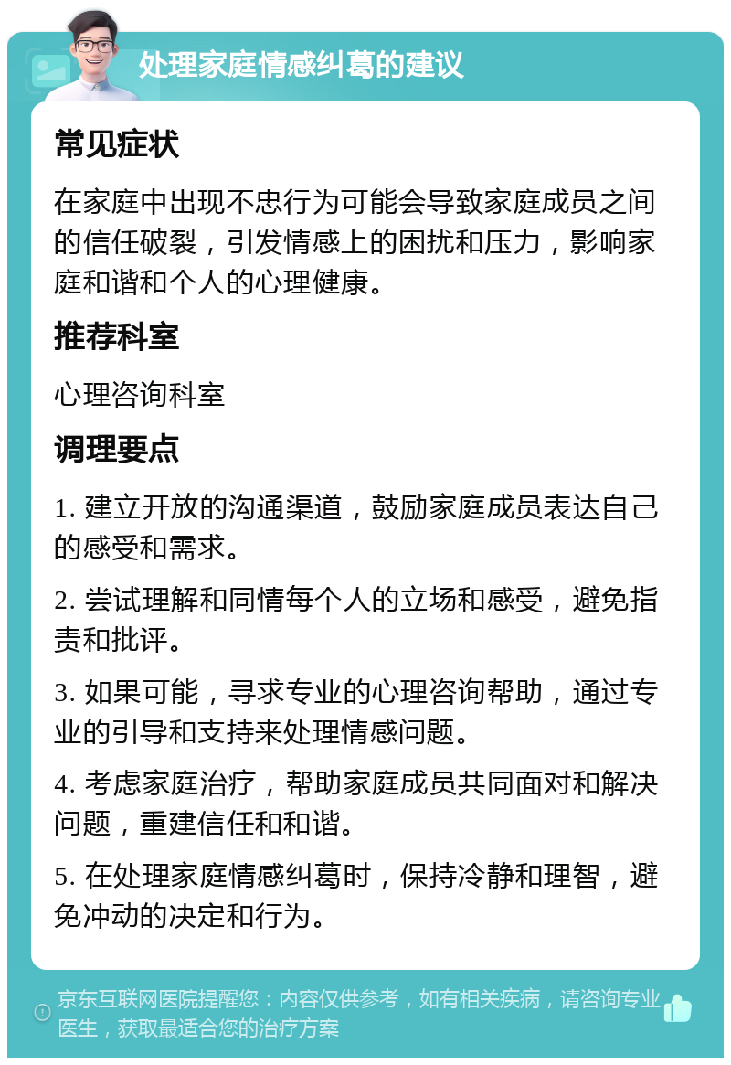 处理家庭情感纠葛的建议 常见症状 在家庭中出现不忠行为可能会导致家庭成员之间的信任破裂，引发情感上的困扰和压力，影响家庭和谐和个人的心理健康。 推荐科室 心理咨询科室 调理要点 1. 建立开放的沟通渠道，鼓励家庭成员表达自己的感受和需求。 2. 尝试理解和同情每个人的立场和感受，避免指责和批评。 3. 如果可能，寻求专业的心理咨询帮助，通过专业的引导和支持来处理情感问题。 4. 考虑家庭治疗，帮助家庭成员共同面对和解决问题，重建信任和和谐。 5. 在处理家庭情感纠葛时，保持冷静和理智，避免冲动的决定和行为。