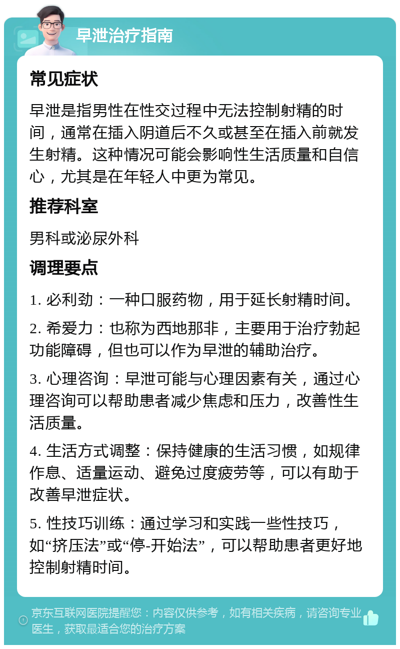 早泄治疗指南 常见症状 早泄是指男性在性交过程中无法控制射精的时间，通常在插入阴道后不久或甚至在插入前就发生射精。这种情况可能会影响性生活质量和自信心，尤其是在年轻人中更为常见。 推荐科室 男科或泌尿外科 调理要点 1. 必利劲：一种口服药物，用于延长射精时间。 2. 希爱力：也称为西地那非，主要用于治疗勃起功能障碍，但也可以作为早泄的辅助治疗。 3. 心理咨询：早泄可能与心理因素有关，通过心理咨询可以帮助患者减少焦虑和压力，改善性生活质量。 4. 生活方式调整：保持健康的生活习惯，如规律作息、适量运动、避免过度疲劳等，可以有助于改善早泄症状。 5. 性技巧训练：通过学习和实践一些性技巧，如“挤压法”或“停-开始法”，可以帮助患者更好地控制射精时间。